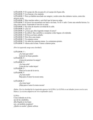 LEÑADOR 2º-El cuerpo de ella era para él y el cuerpo de él para ella.
LEÑADOR 3°-Los buscan y los matarán.
LEÑADOR 1°-Pero ya habrán mezclado sus sangres y serán como dos cántaros vacíos, como dos
arroyos secos.
LEÑADOR 2°-Hay muchas nubes y será fácil que la luna no salga.
LEÑADOR 3°-El novio los encontrará con luna o sin luna. Yo lo vi salir. Como una estrella furiosa. La
cara color ceniza. Expresaba el sino de su casta.
LEÑADOR 1°-Su casta de muertos en mitad de la calle.
LEÑADOR 2°-¡Eso es!
LEÑADOR 3°-¿Crees que ellos lograrán romper el cerco?
LEÑADOR 2°-Es difícil. Hay cuchillos y escopetas a diez leguas a la redonda.
LEÑADOR 3°-Él lleva un buen caballo.
LEÑADOR 2°-Pero lleva una mujer.
LEÑADOR 1°-Ya estamos cerca.
LEÑADOR 2°-Un árbol de cuarenta ramas. Lo cortaremos pronto.
LEÑADOR 3°-Ahora sale la luna. Vamos a darnos prisa.
(Por la izquierda surge una claridad.)
LEÑADOR 1°.-
¡Ay luna que sales!
Luna de las hojas grandes.
LEÑADOR 2°.-
¡Llena de jazmines la sangre!
LEÑADOR 1°-
¡Ay luna sola!
¡Luna de las verdes hojas!
LEÑADOR 2°-
Plata en la cara de la novia.
LEÑADOR 3°.
¡Ay luna mala!
Deja para el amor la oscura rama.
LEÑADOR 1°
¡Ay triste luna!
¡Deja para el amor la rama oscura!
(Salen. Por la claridad de la izquierda aparece la LUNA. La LUNA es un leñador joven con la cara
blanca. La escena adquiera un vivo resplandor azul.)
LUNA.-
Cisne redondo en el río,
ojo de las catedrales,
alba fingida en las hojas
soy; ¡no podrán escaparse!
¿Quién se oculta? ¿Quién solloza
 