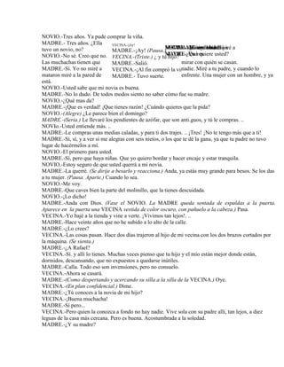 NOVIO.-Tres años. Ya pude comprar la viña.
MADRE.- Tres años. ¿Ella
tuvo un novio, no?
NOVIO.-No sé. Creo que no.
Las muchachas tienen que mirar con quién se casan.
MADRE.-Sí. Yo no miré a nadie. Miré a tu padre, y cuando lo
mataron miré a la pared de enfrente. Una mujer con un hombre, y ya
está.
NOVIO.-Usted sabe que mi novia es buena.
MADRE.-No lo dudo. De todos modos siento no saber cómo fue su madre.
NOVIO.-¿Qué mas da?
MADRE.-¡Que es verdad! ¡Que tienes razón! ¿Cuándo quieres que la pida?
NOVIO.-(Alegre) ¿Le parece bien el domingo?
MADRE.-(Seria.) Le llevaré los pendientes de azófar, que son anti.guos, y tú le compras. ..
NOVIo.-Usted entiende más. ..
MADRE.-Le compras unas medias caladas, y para ti dos trajes. .. ¡Tres! ¡No te tengo más que a ti!
MADRE.-Sí, sí, y a ver si me alegras con seis nietos, o los que te dé la gana, ya que tu padre no tuvo
lugar de hacérmelos a mí.
NOVIO.-El primero para usted.
MADRE.-Sí, pero que haya niñas. Que yo quiero bordar y hacer encaje y estar tranquila.
NOVIO.-Estoy seguro de que usted querrá a mi novia.
MADRE.-La querré. (Se dirije a besarlo y reacciona.) Anda, ya estás muy grande para besos. Se los das
a tu mujer. (Pausa. Aparte.) Cuando lo sea.
NOVIO.-Me voy.
MADRE.-Que caves bien la parte del molinillo, que la tienes descuidada.
NOVIO.-¡Lo dicho!
MADRE.-Anda con Dios. (Vase el NOVIO. La MADRE queda sentada de espaldas a la puerta.
Aparece en la puerta una VECINA vestida de color oscuro, con pañuelo a la cabeza.) Pasa.
VECINA.-Yo bajé a la tienda y vine a verte. ¡Vivimos tan lejos!. ..
MADRE.-Hace veinte años que no he subido a lo alto de la calle.
MADRE.-¿Lo crees?
VECINA.-Las cosas pasan. Hace dos días trajeron al hijo de mi vecina con los dos brazos cortados por
la máquina. (Se sienta.)
MADRE.-¿A Rafael?
VECINA.-Sí. y allí lo tienes. Muchas veces pienso que tu hijo y el mío están mejor donde están,
dormidos, descansando, que no expuestos a quedarse inútiles.
MADRE.-Calla. Todo eso son invensiones, pero no consuelo.
VECINA.-Ahora se casará.
MADRE.-(Como despertando y acercando su silla a la silla de la VECINA.) Oye.
VECINA.-(En plan confidencial.) Dime.
MADRE.-¿Tú conoces a la novia de mi hijo?
VECINA.-¡Buena muchacha!
MADRE.-Sí pero...
VECINA.-Pero quien la conozca a fondo no hay nadie. Vive sola con su padre allí, tan lejos, a diez
leguas de la casa más cercana. Pero es buena. Acostumbrada a la soledad.
MADRE.-¿Y su madre?
MADRE.-(Mirándolo.) Hijo.
NOVIO.-¿Qué quiere usted?
NOVIO.-Me voy. Mañana iré a verla.
VECINA.-¿Cómo estás?
MADRE.-Ya ves.
VECINA.-Tú estás bien.
VECINA.-jAy!
MADRE.-¡Ay! (Pausa.)
VECINA.-(Triste.) ¿ y tu hijo?
MADRE.-Salió.
VECINA.-¡Al fin compró la viña!
MADRE.- Tuvo suerte.
 
