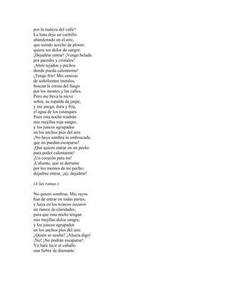 por la maleza del valle?
La luna deja un cuchillo
abandonado en el aire,
que siendo acecho de plomo
quiere ser dolor de sangre.
¡Dejadme entrar! ¡Vengo helada
por paredes y cristales!
¡Abrir tejados y pechos
donde pueda calentarme!
¡Tengo frío! Mis cenizas
de soñolientos metales,
buscan la cresta del fuego
por los montes y las calles.
Pero me lleva la nieve
sobre, su espalda de jaspe,
y me anega, dura y fría,
el agua de los estanques.
Pues esta noche tendrán
mis mejillas roja sangre,
y los juncos agrupados
en los anchos pies del aire.
¡No haya sombra ni emboscada,
que no puedan escaparse!
¡Que quiero entrar en un pecho
para poder calentarme!
¡Un corazón para mí!
¡Caliente, que se derrame
por los montes de mi pecho;
dejadme entrar, ¡ay, dejadme!
(A las ramas.)
No quiero sombras. Mis rayos
han de entrar en todas partes,
y haya en los troncos oscuros
un rumor de claridades,
para que esta noche tengan
mis mejillas dulce sangre,
y los juncos agrupados
en los anchos pies del aire.
¿Quién se oculta? ¡Afuera digo!
¡No! ¡No podrán escaparse!
Yo haré lucir al caballo
una fiebre de diamante.
 