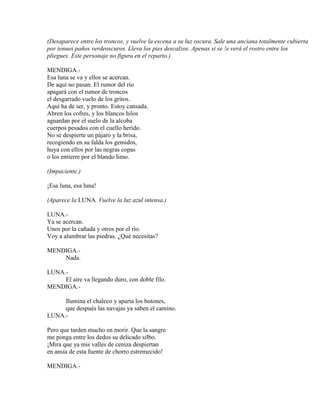 (Desaparece entre los troncos, y vuelve la escena a su luz oscura. Sale una anciana totalmente cubierta
por tenues paños verdeoscuros. Lleva los pies descalzos. Apenas si se !e verá el rostro entre los
pliegues. Este personaje no figura en el reparto.)
MENDIGA.-
Esa luna se va y ellos se acercan.
De aquí no pasan. El rumor del río
apagará con el rumor de troncos
el desgarrado vuelo de los gritos.
Aquí ha de ser, y pronto. Estoy cansada.
Abren los cofres, y los blancos hilos
aguardan por el suelo de la alcoba
cuerpos pesados con el cuello herido.
No se despierte un pájaro y la brisa,
recogiendo en su falda los gemidos,
huya con ellos por las negras copas
o los entierre por el blando limo.
(Impaciente.)
¡Esa luna, esa luna!
(Aparece la LUNA. Vuelve la luz azul intensa.)
LUNA.-
Ya se acercan.
Unos por la cañada y otros por el río.
Voy a alumbrar las piedras. ¿Qué necesitas?
MENDIGA.-
Nada.
LUNA.-
El aire va llegando duro, con doble filo.
MENDIGA.-
Ilumina el chaleco y aparta los botones,
que después las navajas ya saben el camino.
LUNA.-
Pero que tarden mucho en morir. Que la sangre
me ponga entre los dedos su delicado silbo.
¡Mira que ya mis valles de ceniza despiertan
en ansia de esta fuente de chorro estremecido!
MENDIGA.-
 