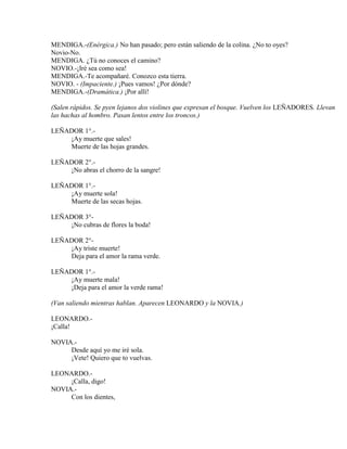 MENDIGA.-(Enérgica.) No han pasado; pero están saliendo de la colina. ¿No to oyes?
Novio-No.
MENDIGA. ¿Tú no conoces el camino?
NOVIO.-¡Iré sea como sea!
MENDIGA.-Te acompañaré. Conozco esta tierra.
NOVIO. - (Impaciente.) ¡Pues vamos! ¿Por dónde?
MENDIGA.-(Dramática.) ¡Por allí!
(Salen rápidos. Se pyen lejanos dos violines que expresan el bosque. Vuelven los LEÑADORES. Llevan
las hachas al hombro. Pasan lentos entre los troncos.)
LEÑADOR 1°.-
¡Ay muerte que sales!
Muerte de las hojas grandes.
LEÑADOR 2°.-
¡No abras el chorro de la sangre!
LEÑADOR 1°.-
¡Ay muerte sola!
Muerte de las secas hojas.
LEÑADOR 3°-
¡No cubras de flores la boda!
LEÑADOR 2°-
¡Ay triste muerte!
Deja para el amor la rama verde.
LEÑADOR 1°.-
¡Ay muerte mala!
¡Deja para el amor la verde rama!
(Van saliendo mientras hablan. Aparecen LEONARDO y la NOVIA.)
LEONARDO.-
¡Calla!
NOVIA.-
Desde aquí yo me iré sola.
¡Vete! Quiero que to vuelvas.
LEONARDO.-
¡Calla, digo!
NOVIA.-
Con los dientes,
 