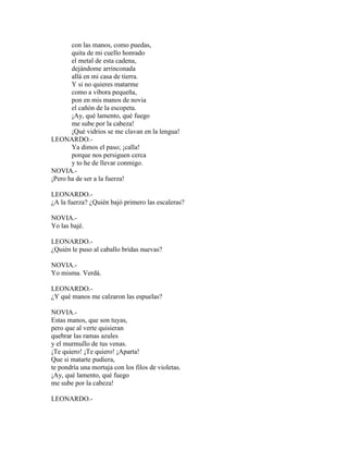 con las manos, como puedas,
quita de mi cuello honrado
el metal de esta cadena,
dejándome arrinconada
allá en mi casa de tierra.
Y si no quieres matarme
como a víbora pequeña,
pon en mis manos de novia
el cañón de la escopeta.
¡Ay, qué lamento, qué fuego
me sube por la cabeza!
¡Qué vidrios se me clavan en la lengua!
LEONARDO.-
Ya dimos el paso; ¡calla!
porque nos persiguen cerca
y to he de llevar conmigo.
NOVIA.-
¡Pero ha de ser a la fuerza!
LEONARDO.-
¿A la fuerza? ¿Quién bajó primero las escaleras?
NOVIA.-
Yo las bajé.
LEONARDO.-
¿Quién le puso al caballo bridas nuevas?
NOVIA.-
Yo misma. Verdá.
LEONARDO.-
¿Y qué manos me calzaron las espuelas?
NOVIA.-
Estas manos, que son tuyas,
pero que al verte quisieran
quebrar las ramas azules
y el murmullo de tus venas.
¡Te quiero! ¡Te quiero! ¡Aparta!
Que si matarte pudiera,
te pondría una mortaja con los filos de violetas.
¡Ay, qué lamento, qué fuego
me sube por la cabeza!
LEONARDO.-
 