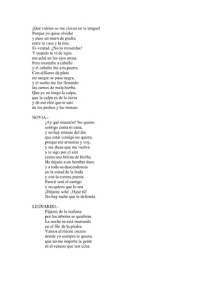 ¡Qué vidrios se me clavan en la lengua!
Porque yo quise olvidar
y puse un muro de piedra
entre tu casa y la mía.
Es verdad. ¿No to recuerdas?
Y cuando te vi de lejos
me eché en los ojos arena.
Pero montaba a caballo
y el caballo iba a tu puerta.
Con alfileres de plata
mi sangre se puso negra,
y el sueño me fue llenando
las carnes de mala hierba.
Que yo no tengo la culpa,
que la culpa es de la tierra
y de ese olor que te sale
de los pechos y las trenzas.
NOVIA.-
¡Ay qué sinrazón! No quiero
contigo cama ni cena,
y no hay minuto del día
que estar contigo no quiera,
porque me arrastras y voy,
y me dices que me vuelva
y te sigo por el aire
como una brizna de hierba.
He dejado a un hombre duro
y a toda su descendencia
en la mitad de la boda
y con la corona puesta.
Para ti será el castigo
y no quiero que lo sea.
¡Déjame sola! ¡Huye tú!
No hay nadie que te defienda.
LEONARDO.-
Pájaros de la mañana
por los árboles se quiebran.
La noche se está muriendo
en el filo de la piedra.
Vamos al rincón oscuro
donde yo siempre te quiera,
que no me importa la gente
ni el veneno que nos echa.
 