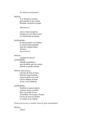(La abraza f uertemente.)
NOVIA.-
Y yo dormiré a tus pies
para guardar lo que sueñas.
Desnuda, mirando al campo,
(Dramática.)
como si fuera una perra,
¡porque eso soy! Que te miro
y tu hermosura me quema.
LEONARDO.-
Se abrasa lumbre con lumbre.
La misma llama pequeña
mata dos espigas juntas.
¡Vamos!
(La arrastra.)
NOVIA.-
¿Adónde me llevas?
LEONARDO.-
Adonde no puedan ir
estos hombres que nos cercan.
¡Donde yo pueda mirarte!
NOVIA.-(Sarcástica.)
Llévame de feria en feria,
dolor de mujer honrada,
a que las gentes me vean
con las sábanas de boda
al aire, como banderas.
LEONARDO.-
También yo quiero dejarte
si pienso como se piensa.
Pero voy donde tú vas.
Tú también. Da un paso. Prueba.
Clavos de luna nos funden
mi cintura y tus caderas.
(Toda esta escena es violenta, llena de gran sensualidad.)
NOVIA.-
¿Oyes?
 