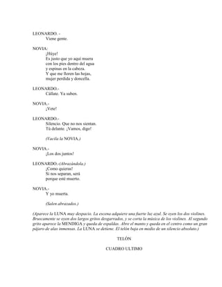 LEONARDO. -
Viene gente.
NOVIA:
¡Húye!
Es justo que yo aquí muera
con los pies dentro del agua
y espinas en la cabeza.
Y que me lloren las hojas,
mujer perdida y doncella.
LEONARDO.-
Cállate. Ya suben.
NOVIA.-
¡Vete!
LEONARDO.-
Silencio. Que no nos sientan.
Tú delante. ¡Vamos, digo!
(Vacila la NOVIA.)
NOVIA.-
¡Los dos juntos!
LEONARDO.-(Abrazándola.)
¡Como quieras!
Si nos separan, será
porque esté muerto.
NOVIA.-
Y yo muerta.
(Salen abrazados.)
(Aparece la LUNA muy despacio. La escena adquiere una fuerte luz azul. Se oyen los dos violines.
Bruscamente se oyen dos largos gritos desgarrados, y se corta la música de los violines. Al segundo
grito aparece la MENDIGA y queda de espaldas. Abre el manto y queda en el centro como un gran
pájaro de alas inmensas. La LUNA se detiene. El telón baja en medio de un silencio absoluto.)
TELÓN
CUADRO ULTIMO
 