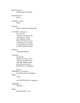 MUCHACHA 2ª-
¿Qué contáis de la boda?
MUCHACHA 1ª-
Dime.
SUEGRA.- (Seca.)
Nada.
MUJER.-
Quiero volver para saberlo todo.
S U EGRA.- (Enérgica.)
Tú, a to casa.
Valiente y sola en tu casa.
A envejecer y a llorar.
Pero la puerta cerrada.
Nunca. Ni muerto ni vivo.
Clavaremos las ventanas.
Y vengan lluvias y noches
sobre las hierbas amargas.
MUJER.-
¿Qué habrá pasado?
S UEGRA.-
No importa.
Échate un velo en la cara.
Tus hijos son hijos tuyos
nada más. Sobre la cama
pon una cruz de ceniza
donde estuvo su almohada.
(Salen.)
MENDIGA.-(A la puerta.)
Un pedazo de pan, muchachas.
NIÑA.-
¡Vete!
(Las MUCHACHAS se agrupan.)
MENDIGA.-
¿Por qué?
NIÑA.-
Porque tú gimes: vete.
 