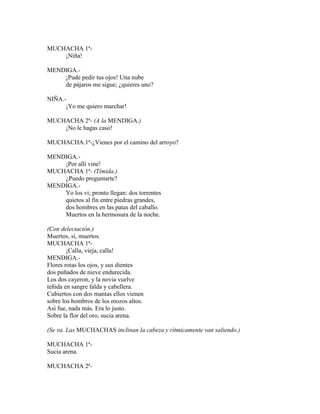 MUCHACHA 1ª-
¡Niña!
MENDIGA.-
¡Pude pedir tus ojos! Una nube
de pájaros me sigue; ¿quieres uno?
NIÑA.-
¡Yo me quiero marchar!
MUCHACHA 2ª- (A la MENDIGA.)
¡No le hagas caso!
MUCHACHA.1ª-¿Vienes por el camino del arroyo?
MENDIGA.-
¡Por allí vine!
MUCHACHA 1ª- (Tímida.)
¿Puedo preguntarte?
MENDIGA.-
Yo los vi; pronto llegan: dos torrentes
quietos al fin entre piedras grandes,
dos hombres en las patas del caballo.
Muertos en la hermosura de la noche.
(Con delectación.)
Muertos, sí, muertos.
MUCHACHA 1ª-
¡Calla, vieja, calla!
MENDIGA.-
Flores rotas los ojos, y sus dientes
dos puñados de nieve endurecida.
Los dos cayeron, y la novia vuelve
teñida en sangre falda y cabellera.
Cubiertos con dos mantas ellos vienen
sobre los hombros de los mozos altos.
Así fue, nada más. Era lo justo.
Sobre la flor del oro, sucia arena.
(Se va. Las MUCHACHAS inclinan la cabeza y rítmicamente van saliendo.)
MUCHACHA 1ª-
Sucia arena.
MUCHACHA 2ª-
 