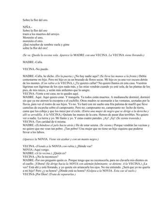 Sobre la flor del oro.
NIÑA.-
Sobre la flor del oro
traen a los muertos del arroyo.
Morenito el uno,
morenito el otro.
¡Qué ruiseñor de sombra vuela y gime
sobre la flor del oro!
(Se va. Queda la escena sola. Aparece la MADRE con una VECINA. La VECINA viene llorando.)
MADRE.-Calla.
VECINA.-No puedo.
MADRE.-Calla, he dicho. (En la puerta.) ¿No hay nadie aquí? (Se lleva las manos a la frente.) Debía
contestarme mi hijo. Pero mi hijo es ya un brazado de flores secas. Mi hijo es ya una voz oscura detrás
de los montes. (Con rabia a la VECINA.) ¿Te quieres callar? No quiero llantos en esta casa. Vuestras
lágrimas son lágrimas de los ojos nada más, y las mías vendrán cuando yo esté sola, de las plantas de los
pies, de mis raíces, y serán más ardientes que la sangre.
VECINA.-Vente a mi casa; no te quedes aquí.
MADRE. Aquí. Aquí quiero estar. Y tranquila. Ya todos están muertos. A medianoche dormiré, dormiré
sin que ya me aterren la escopeta o el cuchillo. Otras madres se asomarán a las ventanas, azotadas por la
lluvia, para ver el rostro de sus hijos. Yo no. Yo haré con mi sueño una fría paloma de marfil que lleve
camelias de escarcha sobre el camposanto. Pero no; camposanto no, camposanto no: lecho de tierra,
cama que los cobija y que los mece por el cielo. (Entra una mujer de negro que se dirige a la derecha y
allí se arrodilla. A la VECINA.) Quítate las manos de la cara. Hemos de pasar días terribles. No quiero
ver a nadie. La tierra y yo. Mi llanto y yo. Y estas cuatro paredes. ¡Ay! ¡Ay! (Se sienta transida.)
VECINA.-Ten caridad de ti misma.
MADRE.-(Echándose el pelo hacia atrás.) He de estar serena. (Se sienta.) Porque vendrán las vecinas y
no quiero que me vean tan pobre. ¡Tan pobre! Una mujer que no tiene un hijo siquiera que poderse
llevar a los labios.
(Aparece la NOVIA. Viene sin azahar y con un manto negro.)
VECINA.-(Viendo a la NOVIA con rabia.) ¿Dónde vas?
NOVIA.-Aquí vengo.
MADRE.-(A la vecina.) ¿Quién es?
VECINA.-¿No la reconoces?
MADRE.-Por eso pregunto quién es. Porque tengo que no reconocerla, para no clavarla mis dientes en
el cuello. ¡Víbora! (Se dirige hacia la NOVIA con ademán fulminante; se detiene. A la VECINA.) ¿La
ves? Está ahí y está llorando, y yo quieta sin arrancarle los ojos. No me entiendo. ¿Será que yo no quería
a mi hijo? Pero ¿y su honra? ¿Dónde está su honra? (Golpea a la NOVIA. Esta cae al suelo.)
VECINA-¡Por Dios! (Trata de separarlas.)
 