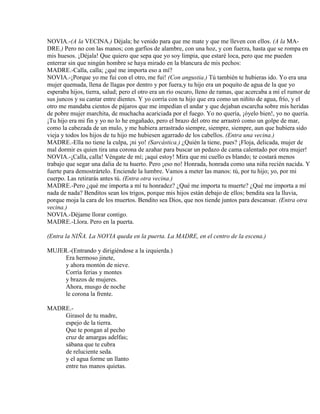 NOVIA.-(A la VECINA.) Déjala; he venido para que me mate y que me lleven con ellos. (A la MA-
DRE.) Pero no con las manos; con garfios de alambre, con una hoz, y con fuerza, hasta que se rompa en
mis huesos. ¡Déjala! Que quiero que sepa que yo soy limpia, que estaré loca, pero que me pueden
enterrar sin que ningún hombre se haya mirado en la blancura de mis pechos:
MADRE.-Calla, calla; ¿qué me importa eso a mí?
NOVIA.-¡Porque yo me fui con el otro, me fui! (Con angustia.) Tú también te hubieras ido. Yo era una
mujer quemada, llena de llagas por dentro y por fuera,y tu hijo era un poquito de agua de la que yo
esperaba hijos, tierra, salud; pero el otro era un río oscuro, lleno de ramas, que acercaba a mí el rumor de
sus juncos y su cantar entre dientes. Y yo corría con tu hijo que era como un niñito de agua, frío, y el
otro me mandaba cientos de pájaros que me impedían el andar y que dejaban escarcha sobre mis heridas
de pobre mujer marchita, de muchacha acariciada por el fuego. Yo no quería, ¡óyelo bien!, yo no quería.
¡Tu hijo era mi fin y yo no lo he engañado, pero el brazo del otro me arrastró como un golpe de mar,
como la cabezada de un mulo, y me hubiera arrastrado siempre, siempre, siempre, aun que hubiera sido
vieja y todos los hijos de tu hijo me hubiesen agarrado de los cabellos. (Entra una vecina.)
MADRE.-Ella no tiene la culpa, ¡ni yo! (Sarcástica.) ¿Quién la tiene, pues? ¡Floja, delicada, mujer de
mal dormir es quien tira una corona de azahar para buscar un pedazo de cama calentado por otra mujer!
NOVIA.-¡Calla, calla! Véngate de mí; ¡aquí estoy! Mira que mi cuello es blando; te costará menos
trabajo que segar una dalia de tu huerto. Pero ¡eso no! Honrada, honrada como una niña recién nacida. Y
fuerte para demostrártelo. Enciende la lumbre. Vamos a meter las manos: tú, por tu hijo; yo, por mi
cuerpo. Las retirarás antes tú. (Entra otra vecina.)
MADRE.-Pero ¿qué me importa a mí tu honradez? ¿Qué me importa tu muerte? ¿Qué me importa a mí
nada de nada? Benditos sean los trigos, porque mis hijos están debajo de ellos; bendita sea la lluvia,
porque moja la cara de los muertos. Bendito sea Dios, que nos tiende juntos para descansar. (Entra otra
vecina.)
NOVIA.-Déjame llorar contigo.
MADRE.-Llora. Pero en la puerta.
(Entra la NIÑA. La NOVIA queda en la puerta. La MADRE, en el centro de la escena.)
MUJER.-(Entrando y dirigiéndose a la izquierda.)
Era hermoso jinete,
y ahora montón de nieve.
Corría ferias y montes
y brazos de mujeres.
Ahora, musgo de noche
le corona la frente.
MADRE.-
Girasol de tu madre,
espejo de la tierra.
Que te pongan al pecho
cruz de amargas adelfas;
sábana que te cubra
de reluciente seda.
y el agua forme un llanto
entre tus manos quietas.
 