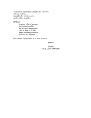 para que un día señalado, entre las dos y las tres,
con este cuchillo,
se queden dos hombres duros
con los labios amarillos.
MADRE.-
Y apenas cabe en la mano,
pero que penetra frío
por las carnes asombradas
y allí se para, en el sitio
donde tiembla enmarañada
la oscura raíz del grito.
(Las vecinas, arrodilladas en el suelo, lloran.)
TELÓN
FIN DE
“BODAS DE SANGRE”
 