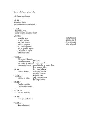 Que el caballo no quiere beber.
más fuerte que el agua.
MUJER.-
Duérmete, clavel,
que el caballo no quiere beber.
SUEGRA.-
Duérmete, rosal.
que el eaballo se pone a llorar.
MUJER..-
No quiso tocar
la orilla mojada
con el río muerto
sobre la garganta,
¡Ay caballo grande
que no quiso el agua!
¡ Ay dolor de nieve,
caballo del alba!
SUEGRA.-
¡No vengas! Detente,
cierra la ventana
con ramas de sueños
y sueños de ramas.
MUJER.-
Mi niño duerme.
SUEGRA.-
Mi niño se calla.
MUJER.-
Caballo, mi niño
Tiene una almohada.
SUEGRA.-
Su cuna de acero.
MUJER.-
Su colcha de holanda.
SUEGRA.-
Nana, niño nana.
SUEGRA.
Duérmete. rosal,
que el caballo se pone a llorar.
L.as patas heridas,
las crines heladas,
dentro de los ojos
un puñal de plata.
Bajaban al río.
¡Ay, cómo bajaban!
La sangre corría
su belfo caliente
con moscas de plata.
A los montes duros
sólo relinchaba
 