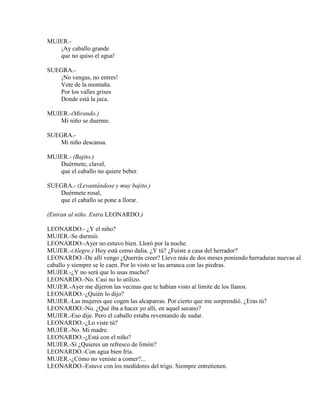 MUJER.-
¡Ay caballo grande
que no quiso el agua!
SUEGRA.-
¡No vengas, no entres!
Vete de la montaña.
Por los valles grises
Donde está la jaca.
MUJER.-(Mirando.)
Mi niño se duerme.
SUEGRA.-
Mi niño descansa.
MUJER.- (Bajito.)
Duérmete, clavel,
que el caballo no quiere beber.
SUEGRA.- (Levantándose y muy bajito.)
Duérmete rosal,
que el caballo se pone a llorar.
(Entran al niño. Entra LEONARDO.)
LEONARDO.- ¿Y el niño?
MUJER.-Se durmió.
LEONARDO.-Ayer no estuvo bien. Lloró por la noche.
MUJER.-(Alegre.) Hoy está como dalia. ¿Y tú? ¿Fuiste a casa del herrador?
LEONARDO.-De allí vengo ¿Querrás creer? Llevo más de dos meses poniendo herraduras nuevas al
caballo y siempre se le caen. Por lo visto se las arranca con las piedras.
MUJER.-¿Y no será que lo usas mucho?
LEONARDO.-No. Casi no lo utilizo.
MUJER.-Ayer me dijeron las vecinas que te habían visto al limite de los llanos.
LEONARDO.-¿Quién lo dijo?
MUJER.-Las mujeres que cogen las alcaparras. Por cierto que me sorprendió. ¿Eras tú?
LEONARDO.-No. ¿Qué iba a hacer yo allí, en aquel secano?
MUJER.-Eso dije. Pero el caballo estaba reventando de sudar.
LEONARDO.-¿Lo viste tú?
MUJER.-No. Mi madre.
LEONARDO.-¿Está con el niño?
MUJER.-Sí ¿Quieres un refresco de limón?
LEONARDO.-Con agua bien fría.
MUJER.-¿Cómo no veniste a comer?...
LEONARDO.-Estuve con los medidores del trigo. Siempre entretienen.
 