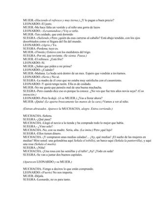 MUJER.-(Haciendo el refresco y muy tierna.) ¿Y lo pagan a buen precio?
LEONARDO.-El justo.
MUJER.-Me hace falta un vestido y al niño una gorra de lazos
LEONARDO.- (Levantandose.) Voy a verlo.
MUJER.-Ten cuidado, que está dormido
SUEGRA.-(Saliendo.) Pero ¿quién da esas carreras al caballo? Está abajo tendido, con los ojos
desorbitados como si llegara del fin del mundo.
LEONARDO.-(Agrio.) Yo.
SUEGRA.-Perdona; tuyo es.
MUJER.-(Timida.) Estuvo con los medidores del trigo.
SUEGRA.-Por mí, que reviente. (Se sienta. Pausa.)
MUJER.-El refresco. ¿Está frío?
LEONARDO.-Sí.
MUJER.-¿Sabes que piden a mi prima?
LEONARDO.-¿Cuándo?
MUJER.-Mañana. La boda será dentro de un mes. Espero que vendrán a invitarnos.
LEONARDO.-(Serio.) No sé.
SUEGRA.-La madre de él creo que no estaba muy satisfecha con el casamiento.
LEONARDO.-Y quizá tenga razón. Ella es de cuidado.
MUJER.-No me gusta que penséis mal de una buena muchacha.
SUEGRA.-Pero cuando dice eso es porque la conoce. ¿No ves que fue tres años novia suya? (Con
intención.)
LEONARDO.-Pero la dejé. (A su MUJER.) ¿Vas a llorar ahora?
MUJER.-¡Quita! (Le aparta bruscamente las manos de la cara.) Vamos a ver al niño.
(Entran abrazados. Aparece la MUCHACHA, alegre. Entra corriendo.)
MUCHACHA.-Señora.
SUEGRA.-¿Qué pasa?
MUCHACHA.-Llegó el novio a la tienda y ha comprado todo lo mejor que había.
SUEGRA.- ¿Vino solo?
MUCHACHA.-No, con su madre. Seria, alta. (La imita.) Pero ¡qué lujo!
SUEGRA.-Ellos tienen dinero.
MUCHACHA.-¡Y compraron unas medias caladas!... ¡Ay, qué medias! ¡El sueño de las mujeres en
medias! Mire usted: una golondrina aquí Señala el tobillo), un barco aquí (Señala la pantorrilla), y aquí
una rosa (Señala el muslo).
SUEGRA.-¡Niña!
MUCHACHA.-¡Una rosa con las semillas y el tallo! ¡Ay! ¡Todo en seda!
SUEGRA.-Se van a juntar dos buenos capitales.
(Aparecen LEONARDO y su MUJER.)
MUCHACHA.-Vengo a deciros lo que están comprando.
LEONARDO.-(Fuerte) No nos importa.
MUJER.-Déjala.
SUEGRA.-Leonardo, no es para tanto.
 