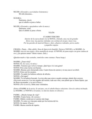 MUJER.-(Llorando y acercándose lentemente.)
Mi niño descansa...
SUEGRA.-
Duérmete, clavel,
que el caballo se pone a beber.
MUJER.-(Llorando y apoyándose sobre la mesa.)
Duérmete, rosal,
Que el caballo se pone a llorar.
TELÓN
CUADRO TERCERO
Interior de la cueva donde vive la NOVIA. Al fondo, una cruz de grandes
flores rosa. Las puertas redondas con cortinas de encaje y lazos rosa.
Por las paredes de material blanco y duro, abanicos redondos, jarros azules
y pequeños espejos.
CRIADA.- Pasen... (Muy afable, llena de hipocrecía humilde. Entran el NOVIO y su MADRE. La
MADRE viste de raso negro y lleva mantilla de encaje. El NOVIO, de pana negra con gran cadena de
oro.) ¿Se quieren sentar? Ahora vienen. (Sale.)
(Quedan madre e hijo sentados, inmóviles como estatuas. Pausa larga.)
MADRE.-¿Traes reloj?
NOVIO.-Sí. (Lo saca y lo mira.)
MADRE.-Tenemos que volver a tiempo. ¡Qué lejos vive esta gente!
NOVIO.-Pero estas tierras son buenas.
MADRE.-Buenas; pero demasiado solas. Cuatro horas de camino y ni una casa ni un árbol.
NOVIO.-Éstos son los secanos.
MADRE.-Tu padre los hubiera cubierto de árboles.
NOVIO.-¿Sin agua?
MADRE.-Ya la hubiera buscado. Los tres años que estuvo casado conmigo, plantó diez cerezos.
(Haciendo memoria.) Los tres nogales del molino, toda una viña y una planta que se llama Júpiter, que
da flores encarnadas, y se secó (Pausa.)
NOVIO.-(Por la novia.) Debe estar vistiéndose.
(Entra el PADRE de la novia. Es anciano, con el cabello blanco reluciente. Lleva la cabeza inclinada.
La MADRE y el NOVIO se levantan y se dan las manos en silencio.)
PADRE.- ¿Mucho tiempo de viaje?
MADRE.-Cuatro horas. (Se sientan.)
PADRE.-Habéis venido por el camino más largo.
MADRE.-Yo estoy ya vieja para andar por las terreras del río.
NOVIO.-Se marea. (Pausa.)
PADRE.-Buena cosecha de esparto.
 