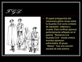 F.G.L.
            El papel protagonista del
             romancero gitano recae sobre
             la Guardia Civil como símbolo
             de represión, violencia y
             muerte. Este conflicto aparece
             perfectamente reflejado en el
             poema ``Romance a la
             Guardia Civil´´ donde ambos
             mundos aparecen
             enfrentados. El grupo
             ``Marea´´ hizo una canción
             sacada de este poema.
 