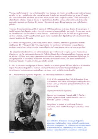 Yo soy español integral y me sería imposible vivir fuera de mis límites geográficos; pero odio al que es
español por ser español nada más, yo soy hermano de todos y execro al hombre que se sacrifica por
una idea nacionalista, abstracta, por el sólo hecho de que ama a su patria con una venda en los ojos. El
chino bueno está más cerca de mí que el español malo. Canto a España y la siento hasta la médula,
pero antes que esto soy hombre del mundo y hermano de todos. Desde luego no creo en la frontera
política.
Tras una denuncia anónima, el 16 de agosto de 1936 fue detenido en la casa de uno de sus amigos, el
también poeta Luis Rosales, quien obtuvo la promesa de las autoridades nacionales de que sería puesto
en libertad «si no existía denuncia en su contra». La orden de ejecución fue dada por el gobernador
civil de Granada, José Valdés Guzmán, quien había ordenado al ex diputado de la CEDA Ramón Ruiz
Alonso la detención del poeta.
Las últimas investigaciones, como la de Manuel Titos Martínez, determinan que fue fusilado la
madrugada del 19 de agosto de 1936, seguramente por cuestiones territoriales, ya que algunos
caciques, muy conservadores, tenían rencor al padre de Lorca porque era un cacique progresista.
En una entrevista al diario El Sol había declarado que «en Granada se agita la peor burguesía de
España», y eso fue su sentencia de muerte. Federico García Lorca fue ejecutado en el camino que va
de Víznar a Alfacar, y su cuerpo permanece enterrado en una fosa común anónima en algún lugar de
esos parajes con el cadáver de un maestro nacional, Dióscoro Galindo, y los de los banderilleros
Francisco Galadí y Joaquín Arcollas, ejecutados con él.
La fosa se encuentra en el paraje de Fuente Grande, en el municipio de Alfacar, provincia de Granada,
región Andalucía (España). El escritor, autor del "Romancero Gitano" fue ejecutado por ser
republicano y homosexual, considerado en esa época como un delito imperdonable.
H. G. Wells envía el siguiente despacho a las autoridades militares de Granada:
H. G. Wells, presidente Pen Club de Londres, desea
con ansiedad noticias de su distinguido colega Federico
García Lorca, y apreciará grandemente la cortesía de
una respuesta.
cuya respuesta fue la siguiente:
Coronel gobernador de Granada a H. G. Wells.—
Ignoro lugar hállase D. Federico García Lorca.—
Firmado: Coronel Espinosa.
Después de su muerte se publicaron Primeras
canciones, Amor de Don Perlimplín con Belisa en su
jardín
Estilo
Los símbolos: de acuerdo con su gusto por los
elementos tradicionales, Lorca utiliza frecuentemente
símbolos en su poesía. Se refieren muy frecuentemente
a la muerte aunque, dependiendo del contexto, los
matices varían bastante. Son símbolos centrales en
Lorca:
 