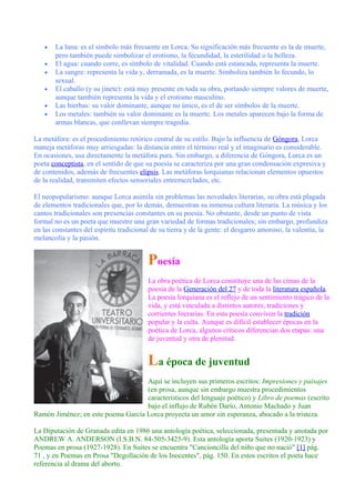• La luna: es el símbolo más frecuente en Lorca. Su significación más frecuente es la de muerte,
pero también puede simbolizar el erotismo, la fecundidad, la esterilidad o la belleza.
• El agua: cuando corre, es símbolo de vitalidad. Cuando está estancada, representa la muerte.
• La sangre: representa la vida y, derramada, es la muerte. Simboliza también lo fecundo, lo
sexual.
• El caballo (y su jinete): está muy presente en toda su obra, portando siempre valores de muerte,
aunque también representa la vida y el erotismo masculino.
• Las hierbas: su valor dominante, aunque no único, es el de ser símbolos de la muerte.
• Los metales: también su valor dominante es la muerte. Los metales aparecen bajo la forma de
armas blancas, que conllevan siempre tragedia.
La metáfora: es el procedimiento retórico central de su estilo. Bajo la influencia de Góngora, Lorca
maneja metáforas muy arriesgadas: la distancia entre el término real y el imaginario es considerable.
En ocasiones, usa directamente la metáfora pura. Sin embargo, a diferencia de Góngora, Lorca es un
poeta conceptista, en el sentido de que su poesía se caracteriza por una gran condensación expresiva y
de contenidos, además de frecuentes elipsis. Las metáforas lorquianas relacionan elementos opuestos
de la realidad, transmiten efectos sensoriales entremezclados, etc.
El neopopularismo: aunque Lorca asimila sin problemas las novedades literarias, su obra está plagada
de elementos tradicionales que, por lo demás, demuestran su inmensa cultura literaria. La música y los
cantos tradicionales son presencias constantes en su poesía. No obstante, desde un punto de vista
formal no es un poeta que muestre una gran variedad de formas tradicionales; sin embargo, profundiza
en las constantes del espíritu tradicional de su tierra y de la gente: el desgarro amoroso, la valentía, la
melancolía y la pasión.
Poesía
La obra poética de Lorca constituye una de las cimas de la
poesía de la Generación del 27 y de toda la literatura española.
La poesía lorquiana es el reflejo de un sentimiento trágico de la
vida, y está vinculada a distintos autores, tradiciones y
corrientes literarias. En esta poesía conviven la tradición
popular y la culta. Aunque es difícil establecer épocas en la
poética de Lorca, algunos críticos diferencian dos etapas: una
de juventud y otra de plenitud.
La época de juventud
Aquí se incluyen sus primeros escritos: Impresiones y paisajes
(en prosa, aunque sin embargo muestra procedimientos
característicos del lenguaje poético) y Libro de poemas (escrito
bajo el influjo de Rubén Darío, Antonio Machado y Juan
Ramón Jiménez; en este poema García Lorca proyecta un amor sin esperanza, abocado a la tristeza.
La Diputación de Granada edita en 1986 una antología poética, seleccionada, presentada y anotada por
ANDREW A. ANDERSON (I.S.B.N. 84-505-3425-9). Esta antología aporta Suites (1920-1923) y
Poemas en prosa (1927-1928). En Suites se encuentra "Cancioncilla del niño que no nació" [1] pág.
71 , y en Poemas en Prosa "Degollación de los Inocentes", pág. 150. En estos escritos el poeta hace
referencia al drama del aborto.
 
