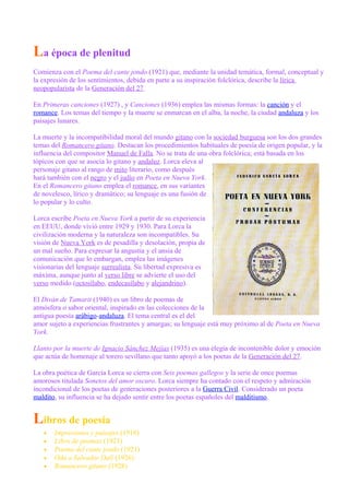 La época de plenitud
Comienza con el Poema del cante jondo (1921) que, mediante la unidad temática, formal, conceptual y
la expresión de los sentimientos, debida en parte a su inspiración folclórica, describe la lírica
neopopularista de la Generación del 27.
En Primeras canciones (1927) , y Canciones (1936) emplea las mismas formas: la canción y el
romance. Los temas del tiempo y la muerte se enmarcan en el alba, la noche, la ciudad andaluza y los
paisajes lunares.
La muerte y la incompatibilidad moral del mundo gitano con la sociedad burguesa son los dos grandes
temas del Romancero gitano. Destacan los procedimientos habituales de poesía de origen popular, y la
influencia del compositor Manuel de Falla. No se trata de una obra folclórica; está basada en los
tópicos con que se asocia lo gitano y andaluz. Lorca eleva al
personaje gitano al rango de mito literario, como después
hará también con el negro y el judío en Poeta en Nueva York.
En el Romancero gitano emplea el romance, en sus variantes
de novelesco, lírico y dramático; su lenguaje es una fusión de
lo popular y lo culto.
Lorca escribe Poeta en Nueva York a partir de su experiencia
en EEUU, donde vivió entre 1929 y 1930. Para Lorca la
civilización moderna y la naturaleza son incompatibles. Su
visión de Nueva York es de pesadilla y desolación, propia de
un mal sueño. Para expresar la angustia y el ansia de
comunicación que lo embargan, emplea las imágenes
visionarias del lenguaje surrealista. Su libertad expresiva es
máxima, aunque junto al verso libre se advierte el uso del
verso medido (octosílabo, endecasílabo y alejandrino).
El Diván de Tamarit (1940) es un libro de poemas de
atmósfera o sabor oriental, inspirado en las colecciones de la
antigua poesía arábigo-andaluza. El tema central es el del
amor sujeto a experiencias frustrantes y amargas; su lenguaje está muy próximo al de Poeta en Nueva
York.
Llanto por la muerte de Ignacio Sánchez Mejías (1935) es una elegía de incontenible dolor y emoción
que actúa de homenaje al torero sevillano que tanto apoyó a los poetas de la Generación del 27.
La obra poética de García Lorca se cierra con Seis poemas gallegos y la serie de once poemas
amorosos titulada Sonetos del amor oscuro. Lorca siempre ha contado con el respeto y admiración
incondicional de los poetas de generaciones posteriores a la Guerra Civil. Considerado un poeta
maldito, su influencia se ha dejado sentir entre los poetas españoles del malditismo.
Libros de poesía
• Impresiones y paisajes (1918)
• Libro de poemas (1921)
• Poema del cante jondo (1921)
• Oda a Salvador Dalí (1926)
• Romancero gitano (1928)
 
