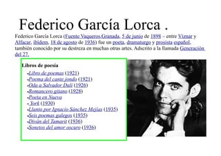Federico García Lorca .
Federico García Lorca (Fuente Vaqueros,Granada, 5 de junio de 1898 – entre Víznar y
Alfacar, ibídem, 18 de agosto de 1936) fue un poeta, dramaturgo y prosista español,
también conocido por su destreza en muchas otras artes. Adscrito a la llamada Generación
del 27.

   Libros de poesía
     •Libro de poemas (1921)
     •Poema del cante jondo (1921)
     •Oda a Salvador Dalí (1926)
     •Romancero gitano (1928)
     •Poeta en Nueva
     • York (1930)
     •Llanto por Ignacio Sánchez Mejías (1935)
     •Seis poemas galegos (1935)
     •Diván del Tamarit (1936)
     •Sonetos del amor oscuro (1936)
 