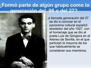 ¿Formó parte de algún grupo como la
    generación del 98 o del 27?
                  La llamada generación del 27
                    se dio a conocer en el
                    panorama cultural español
                    alrededor del año 1927, con
                    el homenaje que se dio al
                    poeta Luis de Góngora en el
                    Ateneo de Sevilla, en el que
                    participó la mayoría de los
                    que habitualmente se
                    consideran sus miembros.
 