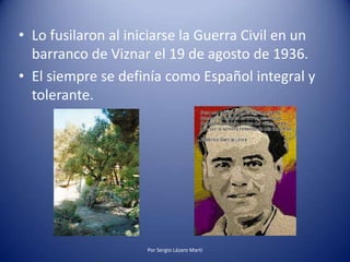 • Lo fusilaron al iniciarse la Guerra Civil en un
barranco de Viznar el 19 de agosto de 1936.
• El siempre se definía como Español integral y
tolerante.
Por Sergio Lázaro Martí
 