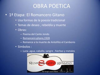 OBRA POETICA
• 1ª Etapa: El Romancero Gitano
• Usa formas de la poesía tradicional
• Temas de deseo , rebeldía y muerte
• Obras:
– Poema del Cante Jondo
– Romancero gitano,1928
– Romance a la muerte de Antoñito el Camborio
• Símbolos :
– Luna ,agua, caballo, sangre , hierbas y metales
Por Sergio Lázaro Martí
 