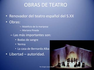OBRAS DE TEATRO
• Renovador del teatro español del S.XX
• Obras:
– Maleficio de la mariposa
– Mariana Pineda
– Las más importantes son:
• Bodas de sangre
• Yerma
• La casa de Bernarda Alba
• Libertad – autoridad.
Por Sergio Lázaro Martí
 