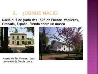 Nació el 5 de junio de1. 898 en Fuente Vaqueros,
Granada, España. Siendo ahora un museo
Huerta de San Vicente, casa
de verano de García Lorca.
 