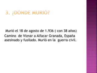 Murió el 18 de agosto de 1.936 ( con 38 años)
Camino de Viznar a Alfacar Granada, España
asesinado y fusilado. Murió en la guerra civil.
 