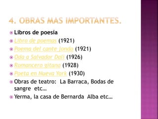  Libros de poesía
 Libro de poemas (1921)
 Poema del cante jondo (1921)
 Oda a Salvador Dalí (1926)
 Romancero gitano (1928)
 Poeta en Nueva York (1930)
 Obras de teatro: La Barraca, Bodas de
sangre etc…
 Yerma, la casa de Bernarda Alba etc…
 