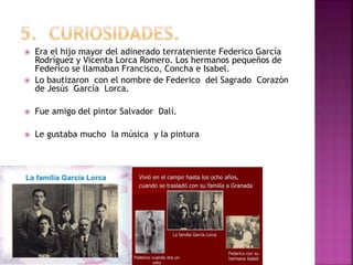  Era el hijo mayor del adinerado terrateniente Federico García
Rodríguez y Vicenta Lorca Romero. Los hermanos pequeños de
Federico se llamaban Francisco, Concha e Isabel.
 Lo bautizaron con el nombre de Federico del Sagrado Corazón
de Jesús García Lorca.
 Fue amigo del pintor Salvador Dalí.
 Le gustaba mucho la música y la pintura
 