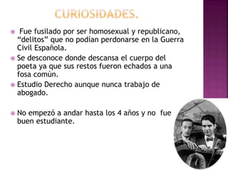  Fue fusilado por ser homosexual y republicano,
“delitos” que no podían perdonarse en la Guerra
Civil Española.
 Se desconoce donde descansa el cuerpo del
poeta ya que sus restos fueron echados a una
fosa común.
 Estudio Derecho aunque nunca trabajo de
abogado.
 No empezó a andar hasta los 4 años y no fue
buen estudiante.
 
