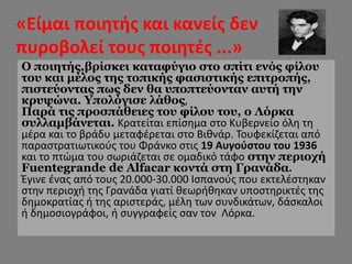 «Είμαι ποιητής και κανείς δεν
πυροβολεί τους ποιητές ...»
• «Είμαι ποιητής και κανείς δεν
πυροβολεί τους ποιητές»
Ο ποιητής,βρίσκει καταφύγιο στο σπίτι ενός φίλου
του και μέλος της τοπικής φασιστικής επιτροπής,
πιστεύοντας πως δεν θα υποπτεύονταν αυτή την
κρυψώνα. Υπολόγισε λάθος,
Παρά τις προσπάθειες του φίλου του, ο Λόρκα
συλλαμβάνεται. Κρατείται επίσημα στο Κυβερνείο όλη τη
μέρα και το βράδυ μεταφέρεται στο Βιθνάρ. Τουφεκίζεται από
παραστρατιωτικούς του Φράνκο στις 19 Αυγούστου του 1936
και το πτώμα του σωριάζεται σε ομαδικό τάφο στην περιοχή
Fuentegrande de Alfacar κοντά στη Γρανάδα.
Έγινε ένας από τους 20.000-30.000 Ισπανούς που εκτελέστηκαν
στην περιοχή της Γρανάδα γιατί θεωρήθηκαν υποστηρικτές της
δημοκρατίας ή της αριστεράς, μέλη των συνδικάτων, δάσκαλοι
ή δημοσιογράφοι, ή συγγραφείς σαν τον Λόρκα.
 