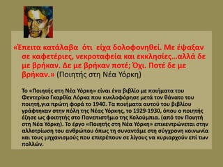 «Έπειτα κατάλαβα ότι είχα δολοφονηθεί. Με έψαξαν
σε καφετέριες, νεκροταφεία και εκκλησίες…αλλά δε
με βρήκαν. Δε με βρήκαν ποτέ; Όχι. Ποτέ δε με
βρήκαν.» (Ποιητής στη Νέα Υόρκη)
Το «Ποιητής στη Νέα Υόρκη» είναι ένα βιβλίο με ποιήματα του
Φεντερίκο Γκαρθία Λόρκα που κυκλοφόρησε μετά τον θάνατο του
ποιητή,για πρώτη φορά το 1940. Τα ποιήματα αυτού του βιβλίου
γράφτηκαν στην πόλη της Νέας Υόρκης, το 1929-1930, όπου ο ποιητής
έζησε ως φοιτητής στο Πανεπιστήμιο της Κολούμπια. (από τον Ποιητή
στη Νέα Υόρκη). Το έργο «Ποιητής στη Νέα Υόρκη» επικεντρώνεται στην
αλλοτρίωση του ανθρώπου όπως τη συναντάμε στη σύγχρονη κοινωνία
και τους μηχανισμούς που επιτρέπουν σε λίγους να κυριαρχούν επί των
πολλών.
 