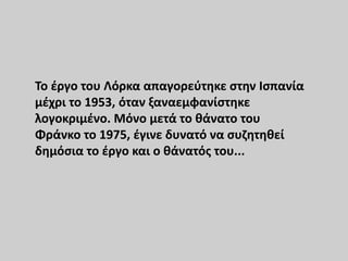 Το έργο του Λόρκα απαγορεύτηκε στην Ισπανία
μέχρι το 1953, όταν ξαναεμφανίστηκε
λογοκριμένο. Μόνο μετά το θάνατο του
Φράνκο το 1975, έγινε δυνατό να συζητηθεί
δημόσια το έργο και ο θάνατός του...
 