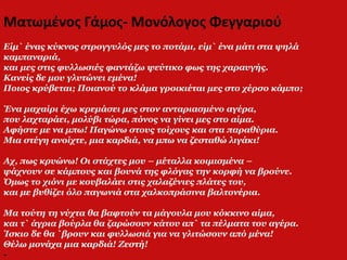 Ματωμένος Γάμος- Μονόλογος Φεγγαριού
Είμ` ένας κύκνος στρογγυλός μες το ποτάμι, είμ` ένα μάτι στα ψηλά
καμπαναριά,
και μες στις φυλλωσιές φαντάζω ψεύτικο φως της χαραυγής.
Κανείς δε μου γλυτώνει εμένα!
Ποιος κρύβεται; Ποιανού το κλάμα γροικιέται μες στο χέρσο κάμπο;
Ένα μαχαίρι έχω κρεμάσει μες στον ανταριασμένο αγέρα,
που λαχταράει, μολύβι τώρα, πόνος να γίνει μες στο αίμα.
Αφήστε με να μπω! Παγώνω στους τοίχους και στα παραθύρια.
Μια στέγη ανοίχτε, μια καρδιά, να μπω να ζεσταθώ λιγάκι!
Αχ, πως κρυώνω! Οι στάχτες μου – μέταλλα κοιμισμένα –
ψάχνουν σε κάμπους και βουνά της φλόγας την κορφή να βρούνε.
Όμως το χιόνι με κουβαλάει στις χαλαζένιες πλάτες του,
και με βυθίζει όλο παγωνιά στα χαλκοπράσινα βαλτονέρια.
Μα τούτη τη νύχτα θα βαφτούν τα μάγουλα μου κόκκινο αίμα,
και τ` άγρια βούρλα θα ζαρώσουν κάτου απ` τα πέλματα του αγέρα.
Ίσκιο δε θα `βρουν και φυλλωσιά για να γλιτώσουν από μένα!
Θέλω μονάχα μια καρδιά! Ζεστή!
-
 