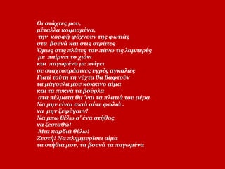Οι στάχτες μου,
μέταλλα κοιμισμένα,
την κορφή ψάχνουν της φωτιάς
στα βουνά και στις στράτες
Όμως στις πλάτες του πάνω τις λαμπερές
με παίρνει το χιόνι
και παγωμένο με πνίγει
σε σταχτοπράσινες υγρές αγκαλιές
Γιατί τούτη τη νύχτα θα βαφτούν
τα μάγουλα μου κόκκινο αίμα
και τα πυκνά τα βούρλα
στα πέλματα θα 'ναι τα πλατιά του αέρα
Να μην είναι σκιά ούτε φωλιά .
να μην ξεφύγουν!
Να μπω θέλω σ' ένα στήθος
να ζεσταθώ!
Μια καρδιά θέλω!
Ζεστή! Να πλημμυρίσει αίμα
τα στήθια μου, τα βουνά τα παγωμένα
 
