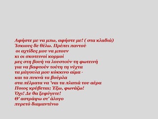 Αφήστε με να μπω, αφήστε με! ( στα κλαδιά)
Ίσκιους δε θέλω. Πρέπει παντού
οι αχτίδες μου να μπουν
κι οι σκοτεινοί κορμοί
μες στη βουή να λουστούν τη φωτεινή
για να βαφτούν τούτη τη νύχτα
τα μάγουλα μου κόκκινο αίμα ·
και τα πυκνά τα βούρλα
στα πέλματα να 'ναι τα πλατιά του αέρα
Ποιος κρύβεται; Έξω, φωνάζω!
Όχι! Δε θα ξεφύγετε!
Θ' αστράψω στ' άλογο
πυρετό διαμαντένιο
 