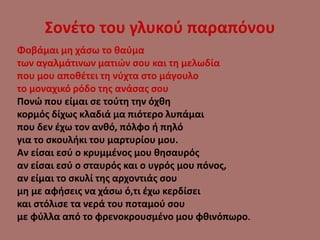 Σονέτο του γλυκού παραπόνου
Φοβάμαι μη χάσω το θαύμα
των αγαλμάτινων ματιών σου και τη μελωδία
που μου αποθέτει τη νύχτα στο μάγουλο
το μοναχικό ρόδο της ανάσας σου
Πονώ που είμαι σε τούτη την όχθη
κορμός δίχως κλαδιά μα πιότερο λυπάμαι
που δεν έχω τον ανθό, πόλφο ή πηλό
για το σκουλήκι του μαρτυρίου μου.
Αν είσαι εσύ ο κρυμμένος μου θησαυρός
αν είσαι εσύ ο σταυρός και ο υγρός μου πόνος,
αν είμαι το σκυλί της αρχοντιάς σου
μη με αφήσεις να χάσω ό,τι έχω κερδίσει
και στόλισε τα νερά του ποταμού σου
με φύλλα από το φρενοκρουσμένο μου φθινόπωρο.
 