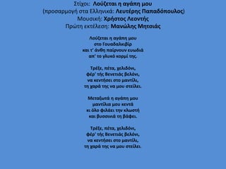 Στίχοι: Λούζεται η αγάπη μου
(προσαρμογή στα Ελληνικά: Λευτέρης Παπαδόπουλος)
Μουσική: Χρήστος Λεοντής
Πρώτη εκτέλεση: Μανώλης Μητσιάς
Λούζεται η αγάπη μου
στο Γουαδαλκιβίρ
και τ' άνθη παίρνουν ευωδιά
απ' το γλυκό κορμί της.
Τρέξε, πέτα, χελιδόνι,
φέρ' τής Βενετιάς βελόνι,
να κεντήσει στο μαντίλι,
τη χαρά της να μου στείλει.
Μεταξωτά η αγάπη μου
μαντίλια μου κεντά
κι όλο φιλάει την κλωστή
και βυσσινιά τη βάφει.
Τρέξε, πέτα, χελιδόνι,
φέρ' τής Βενετιάς βελόνι,
να κεντήσει στο μαντίλι,
τη χαρά της να μου στείλει.
 