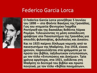 Federico Garcia Lorca
Ο Federico Garcia Lorca γεννήθηκε 5 Ιουνίου
του 1898 –- στο Φοέντε Βακέρος της Γρανάδας.
Γιος του κτηματία Φεντερίκο Γκαρθία
Ροντίγκεθ και της δασκάλας Βεθέντα Λόρκα
Ρομέρο. Τελειώνοντας τη μέση εκπαίδευση
γράφτηκε στο Πανεπιστήμιο της Γρανάδας για
σπουδές φιλοσοφίας, φιλολογίας και Δικαίου.
Και το 1925 παίρνει δίπλωμα νομικής από το
πανεπιστήμιο της Μαδρίτης. Στα 1918, είκοσι
χρονών, παρουσιάζεται στα γράμματα με το
πρώτο του βιβλίο, ταξιδιωτικών εντυπώσεων,
με τον τίτλο «Εντυπώσεις και Δοκίμια». Τρία
χρόνια αργότερα, στα 1921, εκδίδεται στη
Μαδρίτη το δεύτερό του βιβλίο και πρώτο
ποιητικό, με τον τίτλο «Βιβλία ποιημάτων».
 