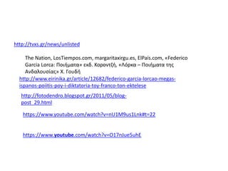 http://tvxs.gr/news/unlisted
The Nation, LosTiempos.com, margaritaxirgu.es, ElPaís.com, «Federico
Garcia Lorca: Ποιήματα» εκδ. Κοροντζή, «Λόρκα – Ποιήματα της
Ανδαλουσίας» Χ. Γουδή
http://www.eirinika.gr/article/12682/federico-garcia-lorcao-megas-
ispanos-poiitis-poy-i-diktatoria-toy-franco-ton-ektelese
https://www.youtube.com/watch?v=nU1M9us1Lnk#t=22
https://www.youtube.com/watch?v=O17nJue5uhE
http://fotodendro.blogspot.gr/2011/05/blog-
post_29.html
 