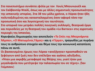 Στο πανεπιστήμιο συνάπτει φιλία με τον Λουίς Μπουνιουέλ και
τον Σαλβαντόρ Νταλί, όπως και με άλλες σημαντικές προσωπικότητες
της ισπανικής ιστορίας. Στα 38 του μόλις χρόνια, ο Λόρκα ήταν ήδη
πολυταξιδεμένος και κατασταλαγμένος όσον αφορά τόσο την
προσωπική όσο και λογοτεχνική του ταυτότητα.
Στο ιστορικό του μετράει πολλές ποιητικές συλλογές, θεατρικά έργα
και περιοδείες με τη θεατρική του ομάδα «La Barraca» στις αγροτικές
περιοχές της Ισπανίας.
Κορυφαίες δημιουργίες του αποτελούν «Το Σπίτι της Μπερνάρντα
Άλμπα», «Ο Ματωμένος Γάμος» και η «Γέρμα», τραγωδίες με πυρήνα
τους το ανθρώπινο στοιχείο και θέμα τους την κοινωνική καταπίεση
πάνω σε αυτό.
Οι βασανισμένοι ήρωες του Λόρκα «ανεξήγητα» προσπαθούν να
ξεφύγουν από ζωές που δεν επέλεξαν και αγάπες αδιέξοδες.
«Ήταν μια ακριβής μεταφορά της θλίψης του, γιατί ήταν μια
μεγαλοφυΐα που μετέτρεψε την ταλαιπωρία του σε τέχνη». (Ίαν
Γκίμπσον)
 