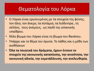 Θεματολογία του Λόρκα
• Ο Λόρκα είναι ερωτευμένος με τα στοιχεία της φύσης,
τον ήλιο, τον άνεμο, τα ποτάμια, τα λιόδεντρα , τη
σελήνη, τους ανέμους, ως παιδί της ισπανικής
υπαίθρου.
• Άλλο βίωμα του Λόρκα είναι το βίωμα του θανάτου.
• Υπάρχει και το θέμα του έρωτα. Το πάθος και η μέθη των
αισθήσεων
• Όλα τα ποιητικά του δράματα, έχουν έντονο το
στοιχείο της κοινωνικής καταπίεσης, την ανισότητα, την
κοινωνική αδικία, την εκμετάλλευση, την ανελευθερία.
 