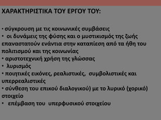 ΧΑΡΑΚΤΗΡΙΣΤΙΚΑ ΤΟΥ ΕΡΓΟΥ ΤΟΥ:
• σύγκρουση με τις κοινωνικές συμβάσεις
• οι δυνάμεις της φύσης και ο μυστικισμός της ζωής
επαναστατούν ενάντια στην καταπίεση από τα ήθη του
πολιτισμού και της κοινωνίας
• αριστοτεχνική χρήση της γλώσσας
• λυρισμός
• ποιητικές εικόνες, ρεαλιστικές, συμβολιστικές και
υπερρεαλιστικές
• σύνθεση του επικού διαλογικού) με το λυρικό (χορικό)
στοιχείο
• επέμβαση του υπερφυσικού στοιχείου
 