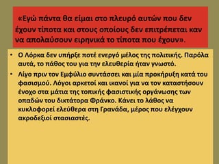 «Εγώ πάντα θα είμαι στο πλευρό αυτών που δεν
έχουν τίποτα και στους οποίους δεν επιτρέπεται καν
να απολαύσουν ειρηνικά το τίποτα που έχουν».
• Ο Λόρκα δεν υπήρξε ποτέ ενεργό μέλος της πολιτικής. Παρόλα
αυτά, το πάθος του για την ελευθερία ήταν γνωστό.
• Λίγο πριν τον Εμφύλιο συντάσσει και μία προκήρυξη κατά του
φασισμού. Λόγοι αρκετοί και ικανοί για να τον καταστήσουν
ένοχο στα μάτια της τοπικής φασιστικής οργάνωσης των
οπαδών του δικτάτορα Φράνκο. Κάνει το λάθος να
κυκλοφορεί ελεύθερα στη Γρανάδα, μέρος που ελέγχουν
ακροδεξιοί στασιαστές.
 