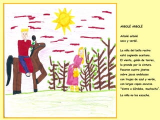 ARBOLÉ ARBOLÉ
Arbolé arbolé
seco y verdé.
La niña del bello rostro
está cogiendo aceituna.
El viento, galán de torres,
la prende por la cintura.
Pasaron cuatro jinetes
sobre jacas andaluzas
con trajes de azul y verde,
con largas capas oscuras.
“Vente a Córdoba, muchacha”.
La niña no los escucha.
 