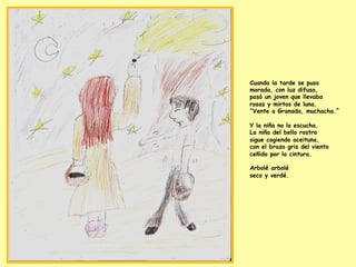 Cuando la tarde se puso
morada, con luz difusa,
pasó un joven que llevaba
rosas y mirtos de luna.
“Vente a Granada, muchacha.”
Y la niña no lo escucha.
La niña del bello rostro
sigue cogiendo aceituna,
con el brazo gris del viento
ceñido por la cintura.
Arbolé arbolé
seco y verdé.
 