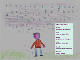 CANCIÓN TONTA
Mamá,
yo quiero ser de plata.
Hijo,
tendrás mucho frío.
Mamá,
yo quiero ser de agua.
Hijo,
tendrás mucho frío.
Mamá,
bórdame en tu almohada.
¡Eso sí!
¡Ahora mismo!
 
