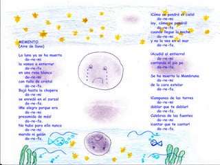 MEMENTO
(Aire de llano)
La luna ya se ha muerto
do-re-mi
la vamos a enterrar
do-re-fa
en una rosa blanca
do-re-mi
con tallo de cristal
do-re-fa.
Bajó hasta la chopera
do-re-mi
se enredó en el zarzal
do-re-fa.
¡Me alegro porque era
do-re-mi
presumida de más!
do-re-fa.
No hubo para ella nunca
do-re-mi
marido ni galán
do-re-fa.
¡Cómo se pondrá el cielo!
do-re-mi
¡ay, cómo se pondrá!
do-re-fa
cuando llegue la noche
do-re-mi
y no la vea en el mar
do-re-fa.
¡Acudid al entierro!
do-re-mi
cantando el pío pa
do-re-fa.
Se ha muerto la Mambruna
do-re-mi
de la cara estelar
do-re-fa.
¡Campanas de las torres
do-re-mi
doblar que te doblar!
do-re-fa.
Culebras de las fuentes
do-re-mi
¡cantar que te cantar!
do-re-fa.
 